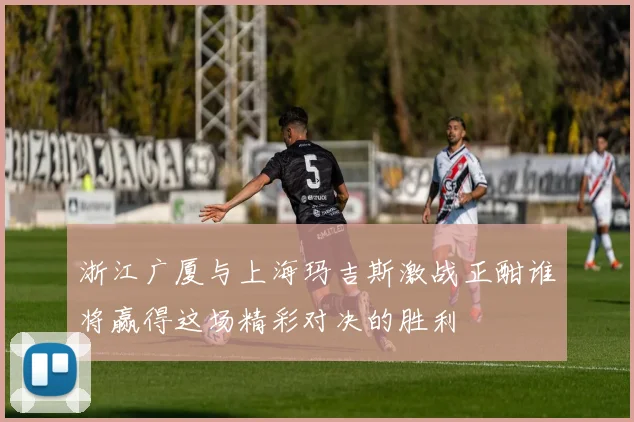 浙江广厦与上海玛吉斯激战正酣谁将赢得这场精彩对决的胜利