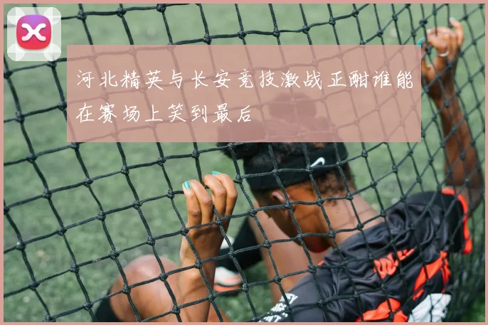 河北精英与长安竞技激战正酣谁能在赛场上笑到最后