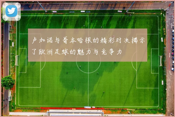 卢加诺与哥本哈根的精彩对决揭示了欧洲足球的魅力与竞争力