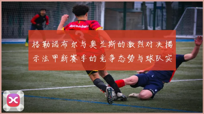 格勒诺布尔与奥兰斯的激烈对决揭示法甲新赛季的竞争态势与球队实力分析