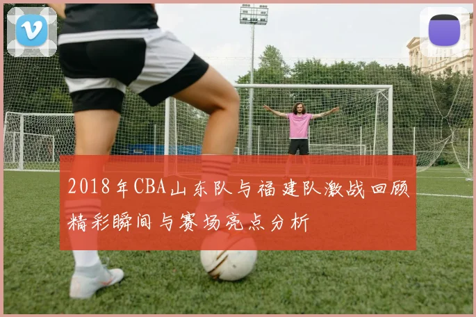 2018年CBA山东队与福建队激战回顾精彩瞬间与赛场亮点分析