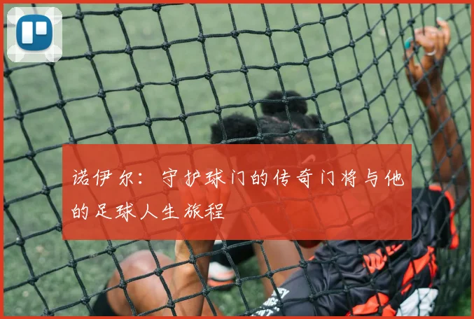 诺伊尔：守护球门的传奇门将与他的足球人生旅程