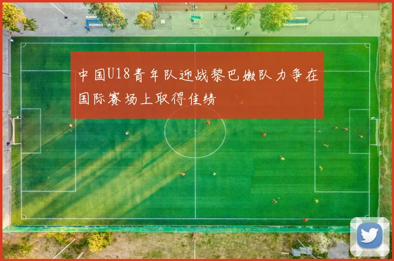 中国U18青年队迎战黎巴嫩队力争在国际赛场上取得佳绩