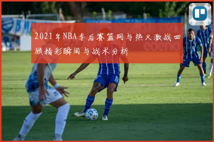 2021年NBA季后赛篮网与热火激战回顾精彩瞬间与战术分析