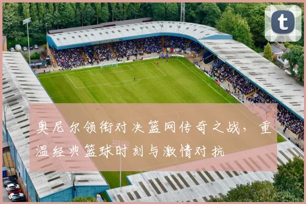 奥尼尔领衔对决篮网传奇之战，重温经典篮球时刻与激情对抗